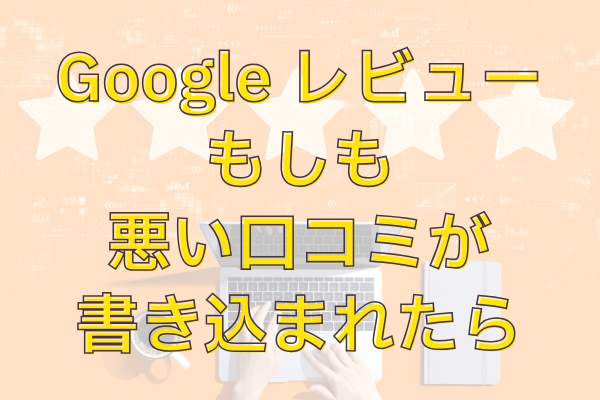 もしGoogleのレビューに悪いクチコミが書かれてしまったら