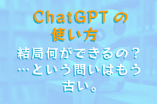 ChatGPTの使い方。結局何ができるの？…という問いはもう古い。