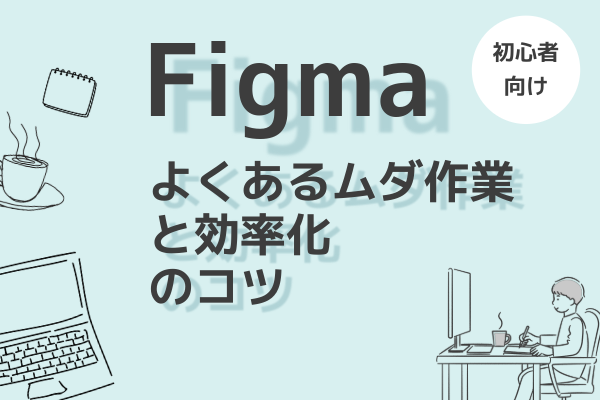 Figma初心者必見！よくある時間のムダと効率化のコツ